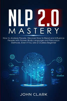 NLP 2.0 Mastery - How to Analyze People: Discover How to Read and Influence People with Proven Body Language and Persuasion Methods, Even if You are a by John Clark