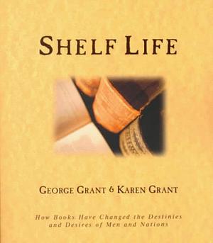 Shelf Life: How Books Have Changed the Destinies and Desires of Men and Nations by George Grant, George Grant, Karen B. Grant