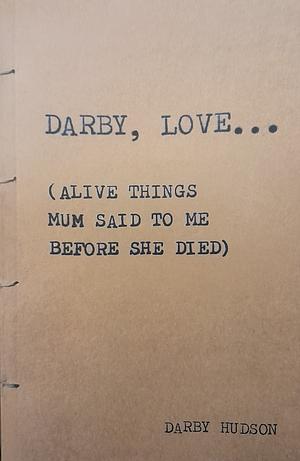 Darby, Love… (Alive Things Mum Said To Me Before She Died) by Darby Hudson