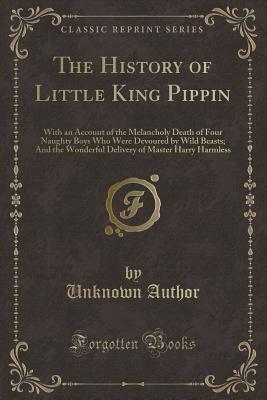 The History of Little King Pippin: With an Account of the Melancholy Death of Four Naughty Boys Who Were Devoured by Wild Beasts; And the Wonderful Delivery of Master Harry Harmless by Thomas Bewick