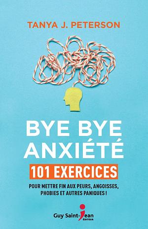 Bye bye anxiété: 101 exercices pour mettre fin aux peurs, angoisses, phobies et autres paniques ! by Tanya J. Peterson, Tanya J. Peterson