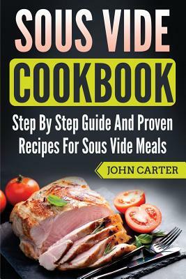 Sous Vide Cookbook: Step By Step Guide And Proven Recipes For Sous Vide Meals by John Carter