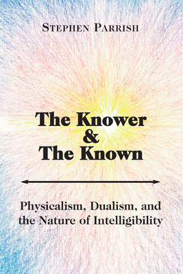 The Knower and the Known: Physicalism, Dualism, and the Nature of Intelligibility by Stephen Parrish