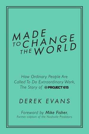 Made to Change the World: How Ordinary People Are Called To Do Extraordinary Work, The Story of Project 615 by Mike Fisher, Derek Evans
