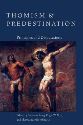 Thomism and Predestination: Principles and Disputations by Steven A. Long, Roger W. Nutt, Thomas Joseph White