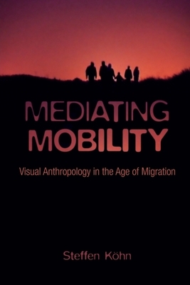 Mediating Mobility: Visual Anthropology in the Age of Migration by Steffen Köhn