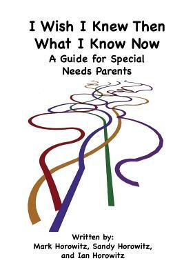 I Wish I Knew Then What I Know Now: A Guide for Special Needs Parents by Mark Horowitz, Ian Horowitz, Sandy Horowitz