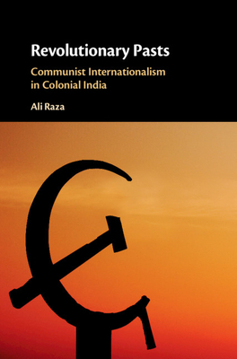 Revolutionary Pasts: Communist Internationalism in Colonial India by Ali Raza