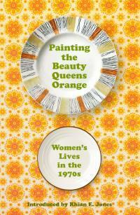 Painting The Beauty Queens Orange: Women's Lives in the 1970s by Rhian E. Jones