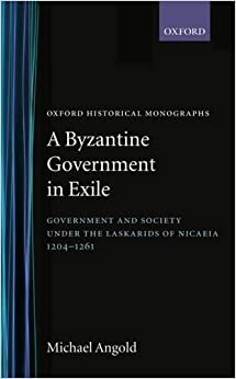 A Byzantine Government in Exile: Government and Society under the Laskarids of Nicaea, 1204 - 1261 by Michael Angold