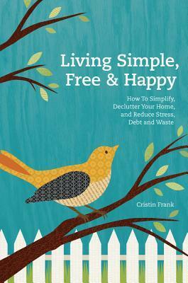 Living Simple, Free & Happy: How to Simplify, Declutter Your Home, and Reduce Stress, Debt, and Waste by Cristin Frank