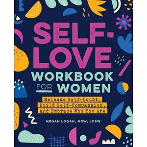 Self-Love Workbook for Women: Release Self-Doubt, Build Self-Compassion, and Embrace Who You Are by Megan Logan