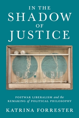 In the Shadow of Justice: Postwar Liberalism and the Remaking of Political Philosophy by Katrina Forrester