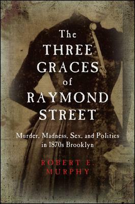 The Three Graces of Raymond Street: Murder, Madness, Sex, and Politics in 1870s Brooklyn by Robert E. Murphy