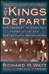 The Kings Depart: The Tragedy of Germany: Versailles and the German Revolution by Richard M. Watt