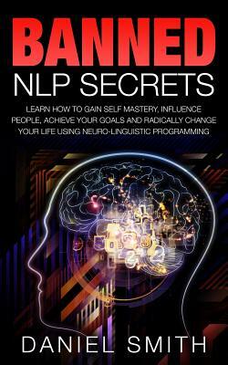 Banned NLP Secrets: Learn How To Gain Self Mastery, Influence People, Achieve Your Goals And Radically Change Your Life Using Neuro-Lingui by Daniel Smith