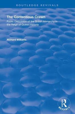 The Contentious Crown: Public Discussion of the British Monarchy in the Reign of Queen Victoria by Richard Williams