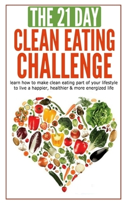 The 21-Day Clean Eating Challenge: Learn How to Make Clean Eating Part of Your Lifestyle to Live a Happier, Health by 21 Day Challenges