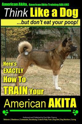 American Akita, American Akita Training AAA Akc Think Like a Dog But Don't Eat Your Poop!: Here's Exactly How to Train Your American Akita by Paul Allen Pearce