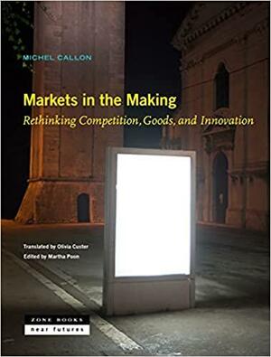 Markets in the Making: Rethinking Competition, Goods, and Innovation by Michel Callon, Martha Poon