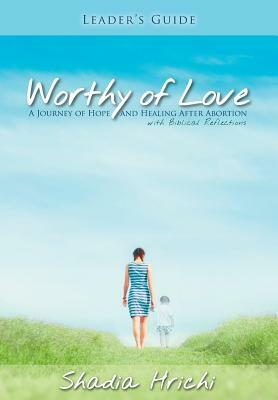 Worthy of Love - Leader's Guide: A Journey of Hope and Healing After Abortion by Shadia Hrichi