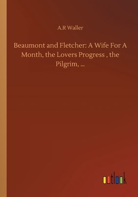 Beaumont and Fletcher: A Wife For A Month, the Lovers Progress, the Pilgrim, ... by A. R. Waller