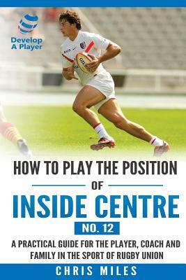 How to play the position of Inside Centre (No. 12): A practical guide for the player, coach and family in the sport of rugby union by Chris Miles