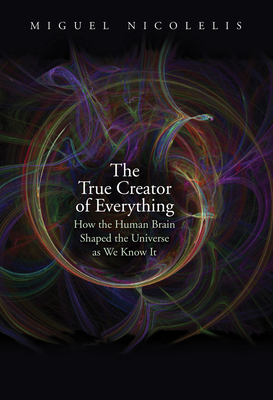 The True Creator of Everything: How the Human Brain Shaped the Universe as We Know It by Miguel Nicolelis