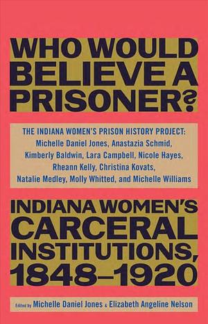 Who Would Believe a Prisoner?: Indiana Women's Carceral Institutions, 1848-1920 by The Indiana The Indiana Women's Prison History Project