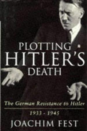 Plotting Hitler's Death : The German Resistance to Hitler, 1933-1945 by Joachim Fest, Joachim Fest