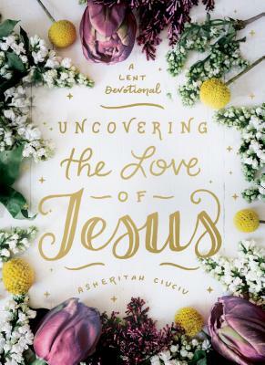 Uncovering the Love of Jesus: A Lent Devotional by Asheritah Ciuciu