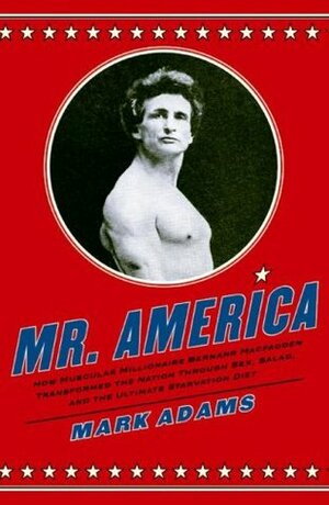 Mr. America: How Muscular Millionaire Bernarr Macfadden Transformed the Nation Through Sex, Salad, and the Ultimate Starvation Diet by Mark Adams