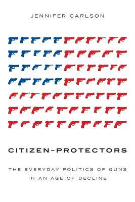 Citizen-Protectors: The Everyday Politics of Guns in an Age of Decline by Jennifer Carlson