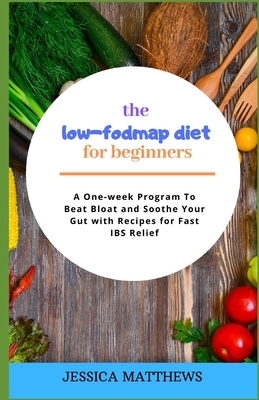 The Low-Fodmap Diet for Beginners: A One-week Program To Beat Bloat and Soothe Your Gut with Recipes for Fast IBS Relief by Jessica Matthews