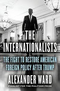 The Internationalists: The Fight to Restore American Foreign Policy After Trump by Alexander Ward