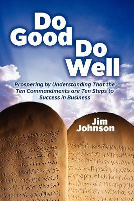 Do Good Do Well: Prospering By Understanding That The Ten Commandments Are Ten Steps To Success In Business by Jim Johnson