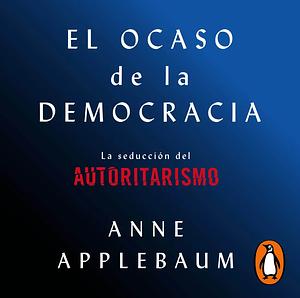 El ocaso de la democracia: La seducción del autoritarismo by Anne Applebaum