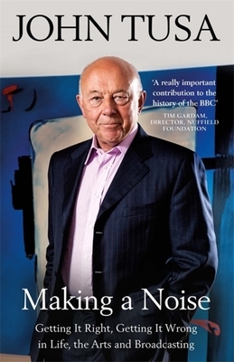 Making a Noise: Getting It Right, Getting It Wrong in Life, Arts and Broadcasting by John Tusa