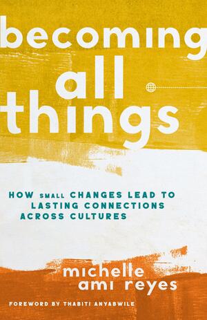 Becoming All Things: How Small Changes Lead To Lasting Connections Across Cultures by Michelle Reyes, Michelle Reyes