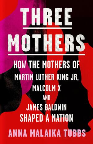 Three Mothers: How the Mothers of Martin Luther King, Jr., Malcolm X, and James Baldwin Shaped a Nation by Anna Malaika Tubbs