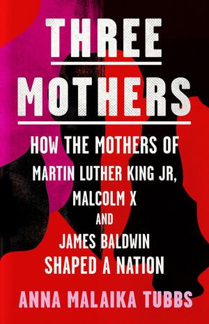 The Three Mothers: How the Mothers of Martin Luther King, Jr., Malcolm X, and James Baldwin Shaped a Nation by Anna Malaika Tubbs