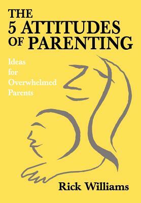 The 5 Attitudes of Parenting: Ideas for Overwhelmed Parents by Rick Williams