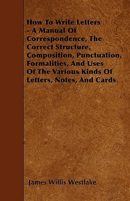 How To Write Letters - A Manual Of Correspondence, The Correct Structure, Composition, Punctuation, Formalities, And Uses Of The Various Kinds Of Lett by James Willis Westlake