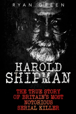 Harold Shipman: The True Story of Britain's Most Notorious Serial Killer by Ryan Green