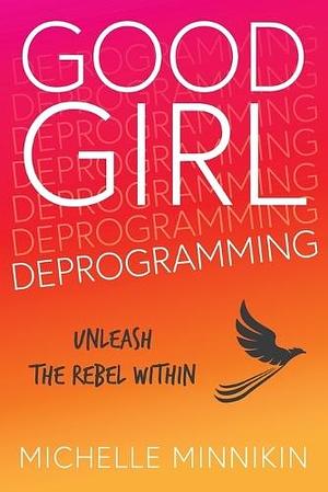 Good Girl Deprogramming: Unleash The Rebel Within by Michelle Minnikin