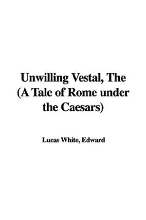 The Unwilling Vestal (a Tale of Rome Under the Caesars) by Edward Lucas White