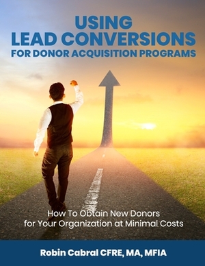 Using Lead Conversions For Donor Acquisition Programs: How To Obtain New Donors for Your Organization at Minimal Costs by Robin Cabral