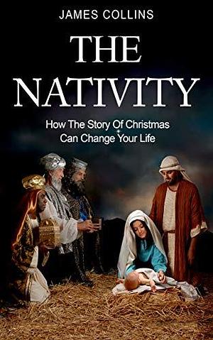 The Nativity: How the Story of Christmas Can Change Your Life by James Collins, James Collins