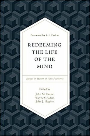 Redeeming the Life of the Mind: Essays in Honor of Vern Poythress by John M. Frame, Wayne A. Grudem, John J. Hughes, J.I. Packer