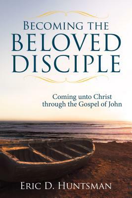 Becoming the Beloved Disciple: Coming Unto Christ Through the Gospel of John by Eric D. Huntsman